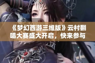 《梦幻西游三维版》云村翻唱大赛盛大开启，快来参与吧！
