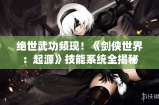 绝世武功频现！《剑侠世界：起源》技能系统全揭秘