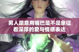 男人愿意用嘴巴是不是象征着深厚的爱与情感表达