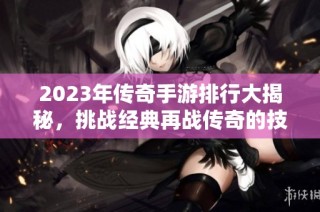 2023年传奇手游排行大揭秘，挑战经典再战传奇的技巧分享