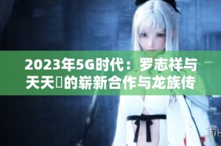 2023年5G时代：罗志祥与天天奭的崭新合作与龙族传奇