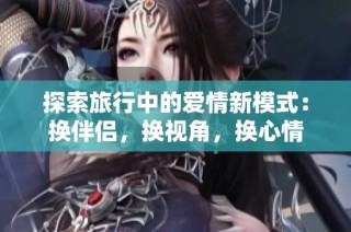 探索旅行中的爱情新模式：换伴侣，换视角，换心情