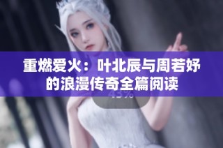 重燃爱火：叶北辰与周若妤的浪漫传奇全篇阅读