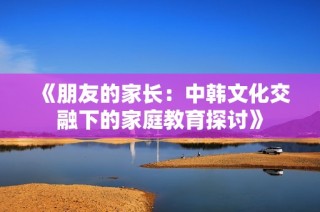 《朋友的家长：中韩文化交融下的家庭教育探讨》