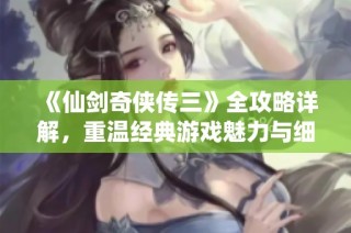 《仙剑奇侠传三》全攻略详解，重温经典游戏魅力与细节