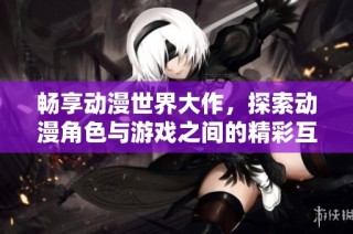 畅享动漫世界大作，探索动漫角色与游戏之间的精彩互动