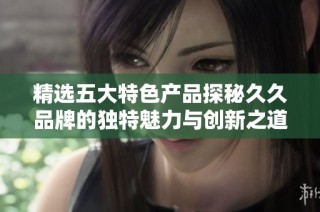 精选五大特色产品探秘久久品牌的独特魅力与创新之道