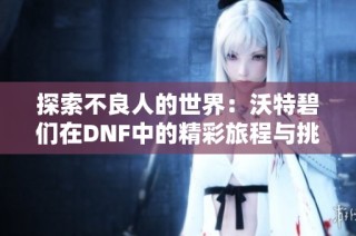 探索不良人的世界：沃特碧们在DNF中的精彩旅程与挑战