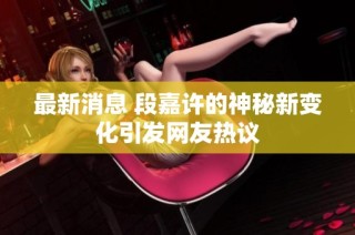 最新消息 段嘉许的神秘新变化引发网友热议
