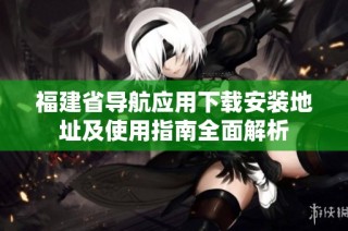 福建省导航应用下载安装地址及使用指南全面解析