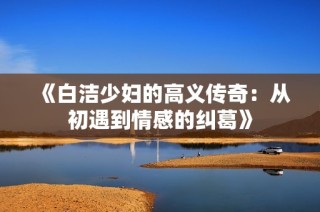 《白洁少妇的高义传奇：从初遇到情感的纠葛》