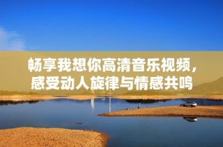 畅享我想你高清音乐视频，感受动人旋律与情感共鸣
