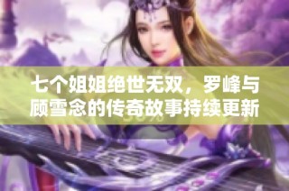 七个姐姐绝世无双，罗峰与顾雪念的传奇故事持续更新免费阅读