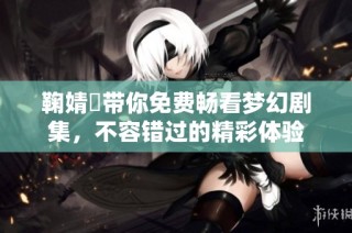 鞠婧祎带你免费畅看梦幻剧集，不容错过的精彩体验