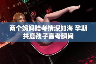 两个妈妈陪考情深如海 孕期共度孩子高考瞬间