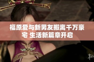 福原爱与新男友搬离千万豪宅 生活新篇章开启