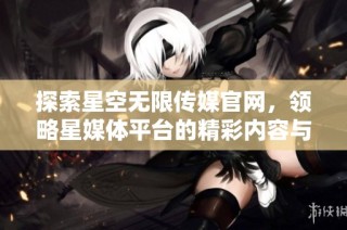 探索星空无限传媒官网，领略星媒体平台的精彩内容与服务