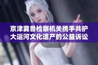 京津冀鲁检察机关携手共护大运河文化遗产的公益诉讼新举措