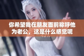 你希望我在朋友面前称呼他为老公，这是什么感觉呢