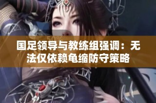 国足领导与教练组强调：无法仅依赖龟缩防守策略