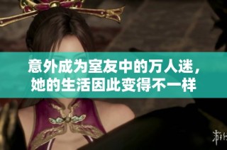 意外成为室友中的万人迷，她的生活因此变得不一样