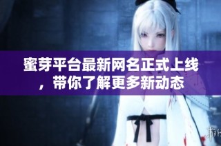 蜜芽平台最新网名正式上线，带你了解更多新动态