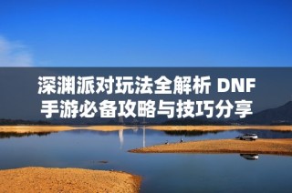 深渊派对玩法全解析 DNF手游必备攻略与技巧分享