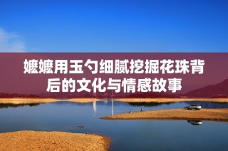 嬷嬷用玉勺细腻挖掘花珠背后的文化与情感故事