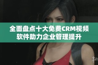 全面盘点十大免费CRM视频软件助力企业管理提升