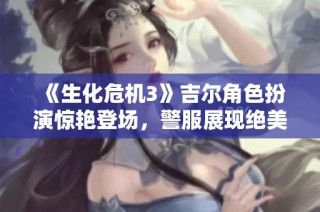 《生化危机3》吉尔角色扮演惊艳登场，警服展现绝美容颜与女王气场