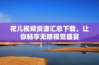 花儿视频资源汇总下载，让你畅享无限视觉盛宴