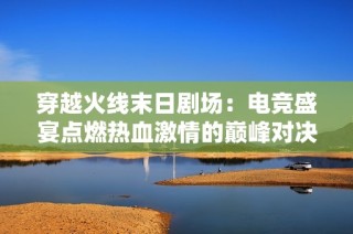 穿越火线末日剧场：电竞盛宴点燃热血激情的巅峰对决