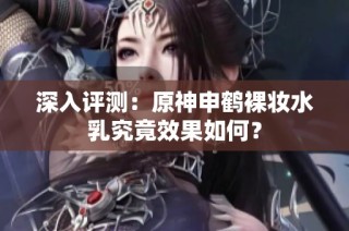 深入评测：原神申鹤裸妆水乳究竟效果如何？