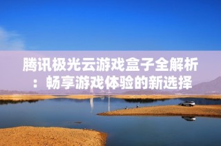腾讯极光云游戏盒子全解析：畅享游戏体验的新选择