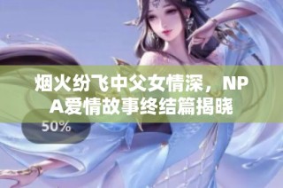 烟火纷飞中父女情深，NPA爱情故事终结篇揭晓