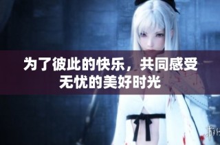 为了彼此的快乐，共同感受无忧的美好时光