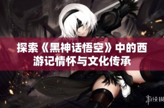 探索《黑神话悟空》中的西游记情怀与文化传承