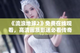 《流浪地球2》免费在线观看，高清画质影迷必看传奇科幻片