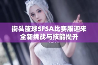 街头篮球SFSA比赛服迎来全新挑战与技能提升