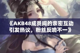 《AKB48成员间的亲密互动引发热议，粉丝反响不一》