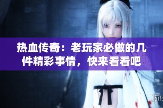 热血传奇：老玩家必做的几件精彩事情，快来看看吧