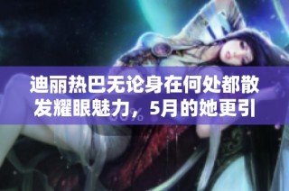 迪丽热巴无论身在何处都散发耀眼魅力，5月的她更引人注目
