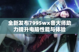 全新发布7995wx鲁大师助力提升电脑性能与体验