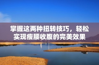 掌握这两种扭转技巧，轻松实现瘦腰收腹的完美效果