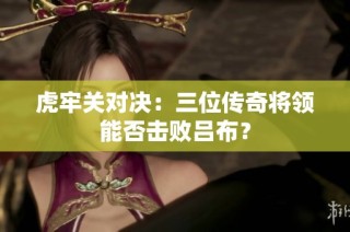 虎牢关对决：三位传奇将领能否击败吕布？