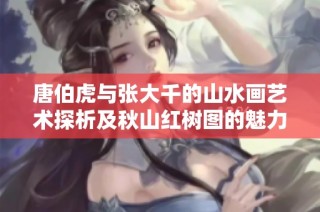 唐伯虎与张大千的山水画艺术探析及秋山红树图的魅力