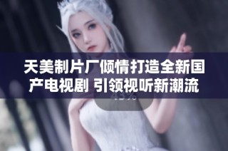 天美制片厂倾情打造全新国产电视剧 引领视听新潮流