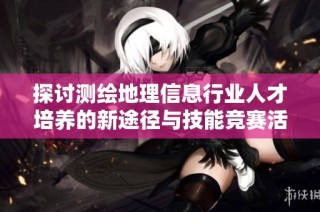 探讨测绘地理信息行业人才培养的新途径与技能竞赛活动