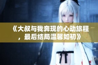 《大叔与我奔现的心动旅程，最后结局温馨如初》