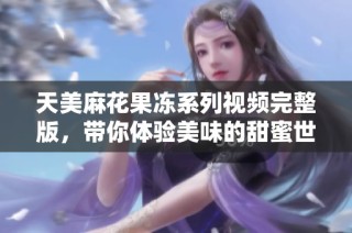 天美麻花果冻系列视频完整版，带你体验美味的甜蜜世界